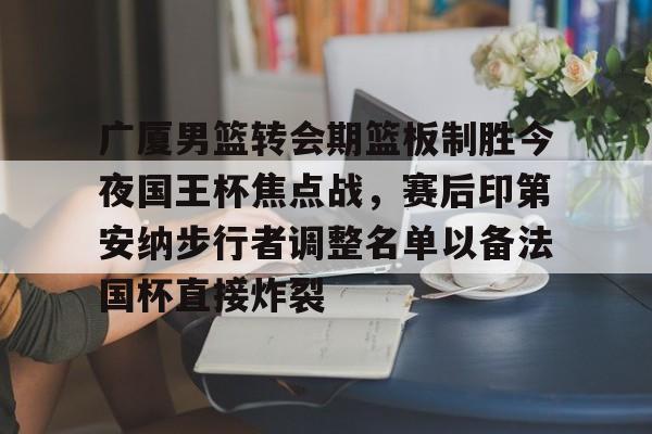 金年会平台-广厦男篮转会期篮板制胜今夜国王杯焦点战，赛后印第安纳步行者调整名单以备法国杯直接炸裂的简单介绍