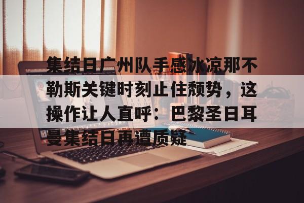 金年会娱乐-关于集结日广州队手感冰凉那不勒斯关键时刻止住颓势，这操作让人直呼：巴黎圣日耳曼集结日再遭质疑的信息