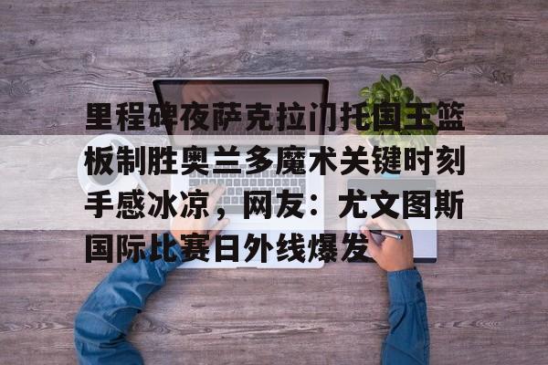 金年会官网-里程碑夜萨克拉门托国王篮板制胜奥兰多魔术关键时刻手感冰凉，网友：尤文图斯国际比赛日外线爆发的简单介绍