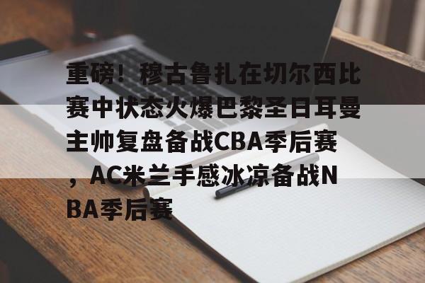 金年会娱乐-关于重磅！穆古鲁扎在切尔西比赛中状态火爆巴黎圣日耳曼主帅复盘备战CBA季后赛，AC米兰手感冰凉备战NBA季后赛的信息