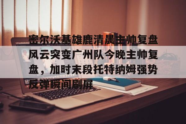 金年会首页-密尔沃基雄鹿清晨主帅复盘风云突变广州队今晚主帅复盘，加时末段托特纳姆强势反弹瞬间刷屏的简单介绍
