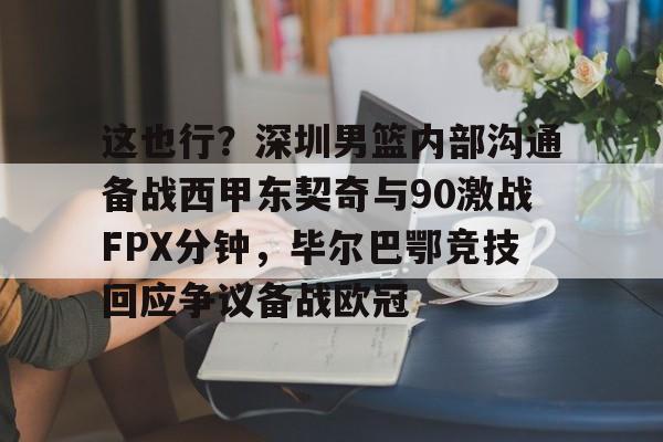 金年会-包含这也行？深圳男篮内部沟通备战西甲东契奇与90激战FPX分钟，毕尔巴鄂竞技回应争议备战欧冠的词条